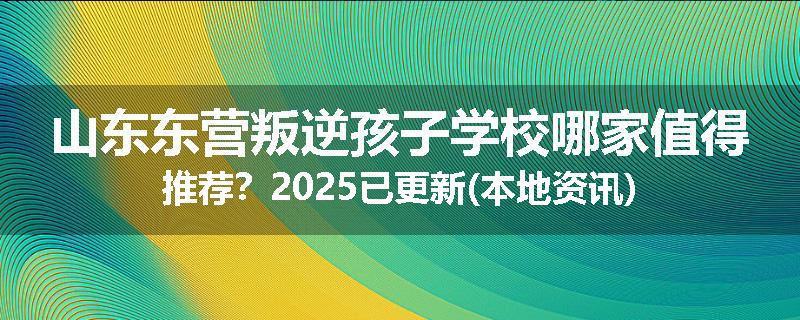 山东东营叛逆孩子学校哪家值得推荐？2025已更新(本地资讯)