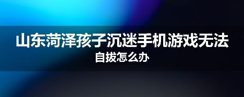 山东菏泽孩子沉迷手机游戏无法自拔怎么办