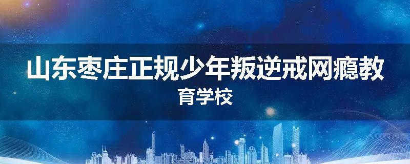 山东枣庄正规少年叛逆戒网瘾教育学校