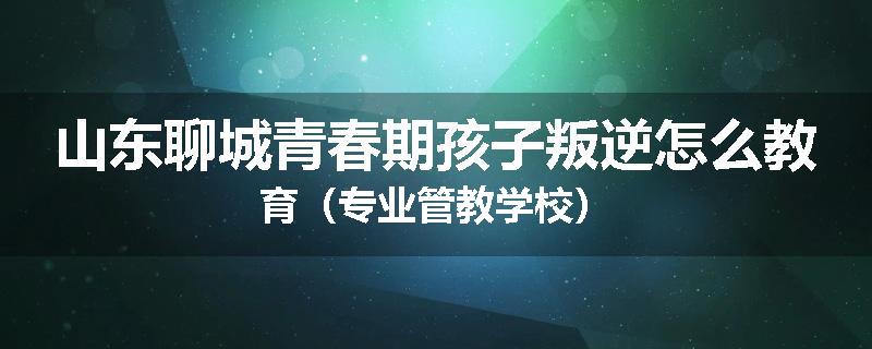 山东聊城青春期孩子叛逆怎么教育（专业管教学校）