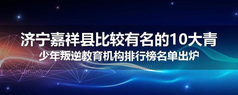 济宁嘉祥县比较有名的10大青少年叛逆教育机构排行榜名单出炉
