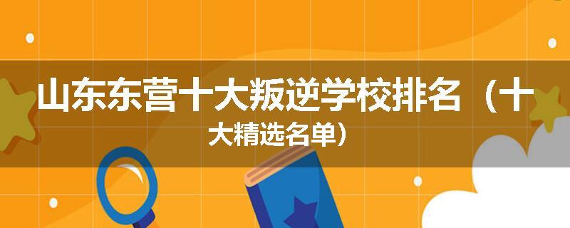 山东东营十大叛逆学校排名（十大精选名单）