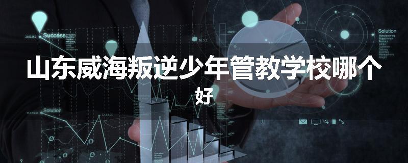 山东威海叛逆少年管教学校哪个好