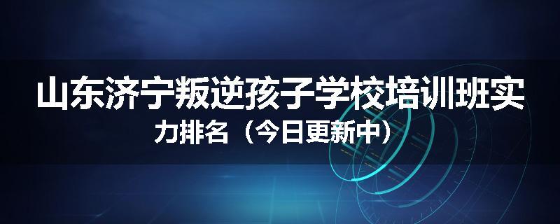 山东济宁叛逆孩子学校培训班实力排名（今日更新中）