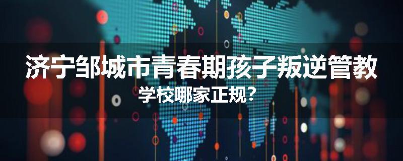 济宁邹城市青春期孩子叛逆管教学校哪家正规？