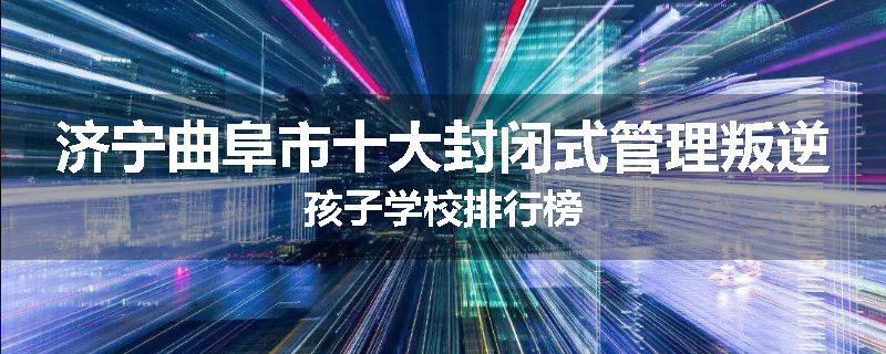 济宁曲阜市十大封闭式管理叛逆孩子学校排行榜