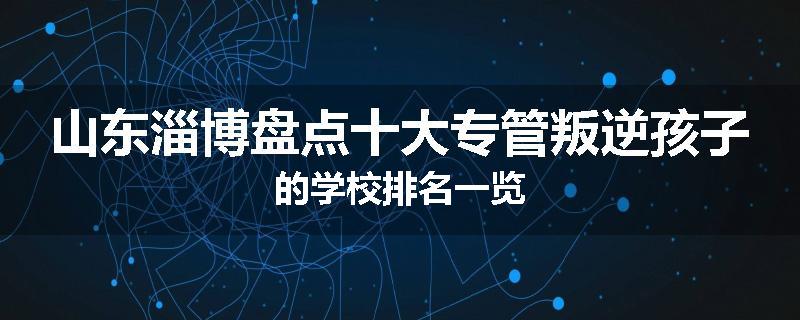 山东淄博盘点十大专管叛逆孩子的学校排名一览
