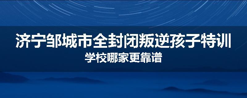 济宁邹城市全封闭叛逆孩子特训学校哪家更靠谱