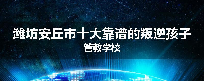 潍坊安丘市十大靠谱的叛逆孩子管教学校