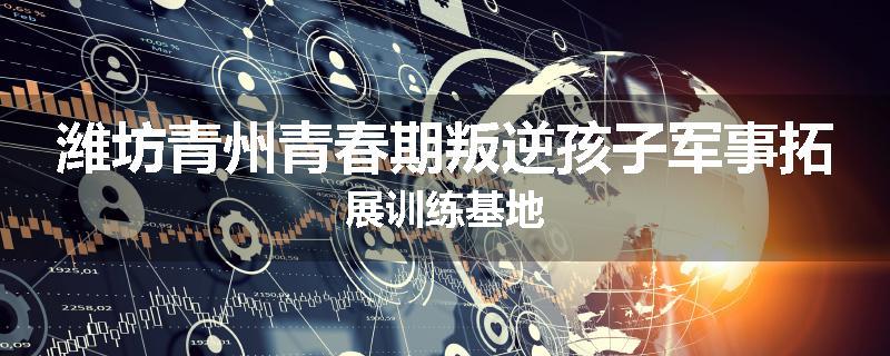 潍坊青州青春期叛逆孩子军事拓展训练基地