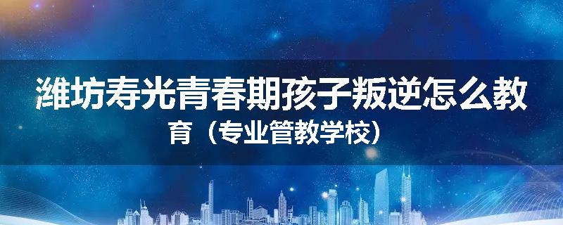 潍坊寿光青春期孩子叛逆怎么教育（专业管教学校）