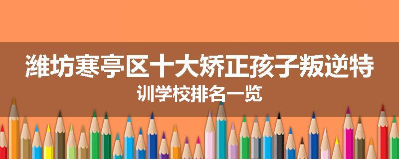 潍坊寒亭区十大矫正孩子叛逆特训学校排名一览