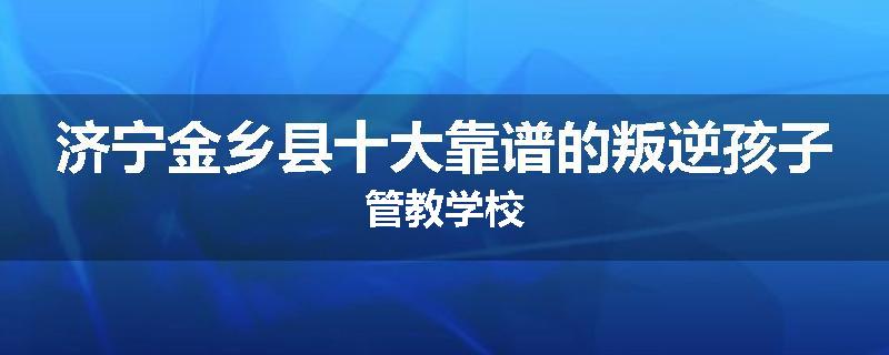 济宁金乡县十大靠谱的叛逆孩子管教学校