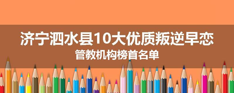 济宁泗水县10大优质叛逆早恋管教机构榜首名单