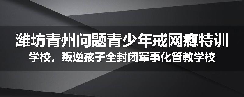 潍坊青州问题青少年戒网瘾特训学校，叛逆孩子全封闭军事化管教学校