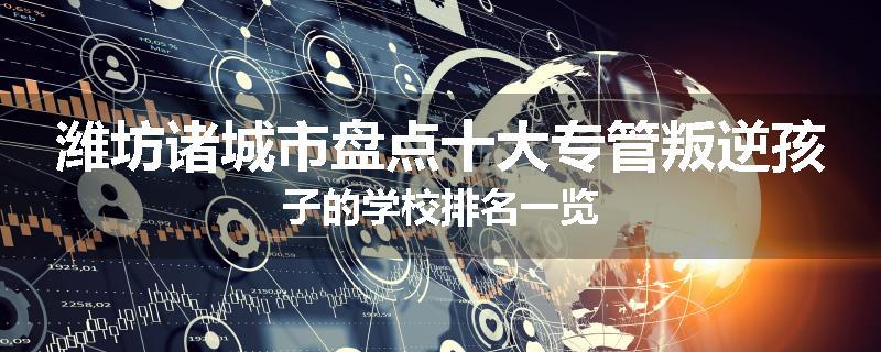 潍坊诸城市盘点十大专管叛逆孩子的学校排名一览
