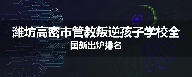 潍坊高密市管教叛逆孩子学校全国新出炉排名