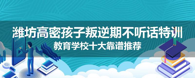 潍坊高密孩子叛逆期不听话特训教育学校十大靠谱推荐