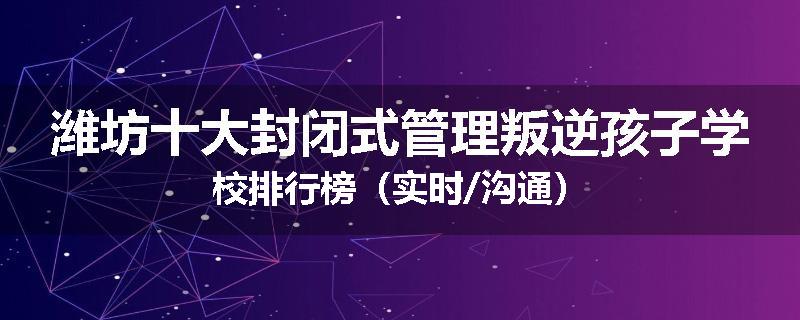 潍坊十大封闭式管理叛逆孩子学校排行榜（实时/沟通）