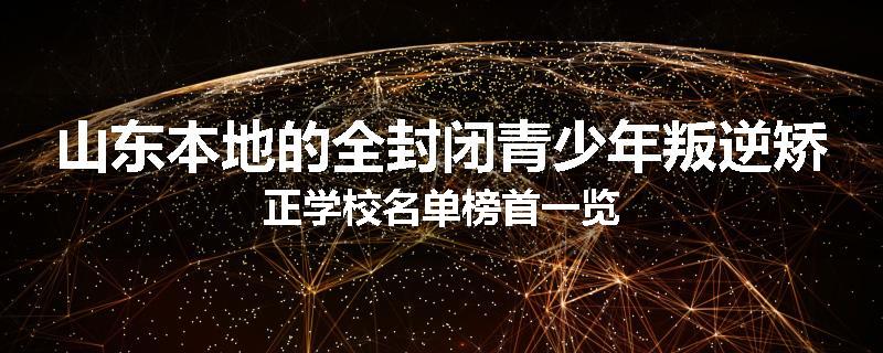 山东本地的全封闭青少年叛逆矫正学校名单榜首一览