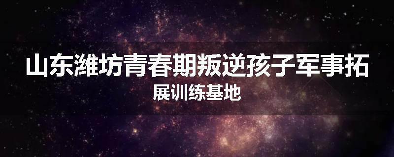 山东潍坊青春期叛逆孩子军事拓展训练基地