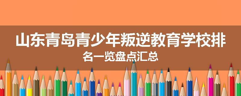 山东青岛青少年叛逆教育学校排名一览盘点汇总