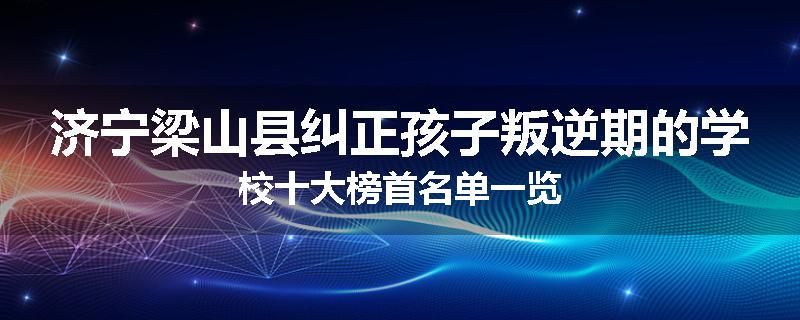 济宁梁山县纠正孩子叛逆期的学校十大榜首名单一览