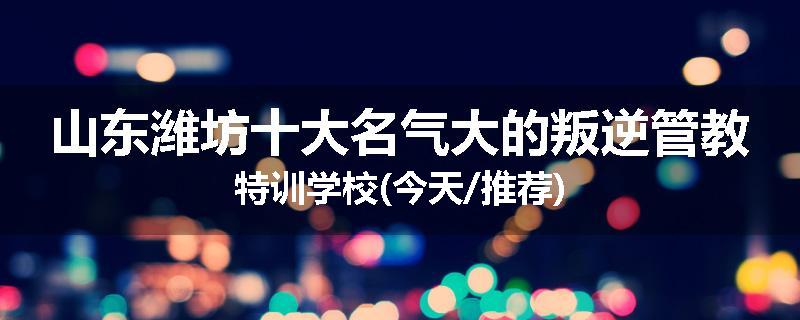 山东潍坊十大名气大的叛逆管教特训学校(今天/推荐)
