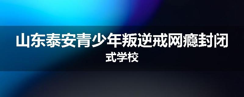 山东泰安青少年叛逆戒网瘾封闭式学校