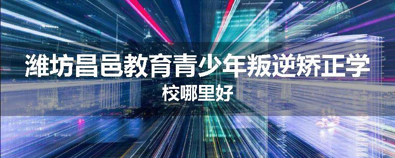 潍坊昌邑教育青少年叛逆矫正学校哪里好