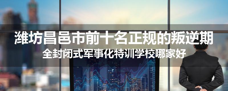 潍坊昌邑市前十名正规的叛逆期全封闭式军事化特训学校哪家好