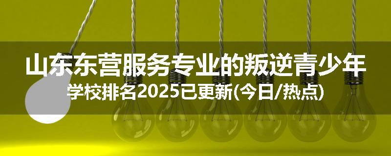 山东东营服务专业的叛逆青少年学校排名2025已更新(今日/热点)