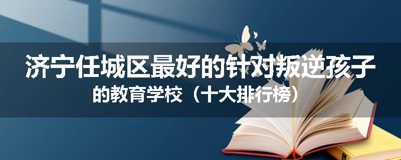 济宁任城区最好的针对叛逆孩子的教育学校（十大排行榜）