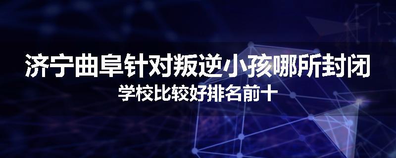 济宁曲阜针对叛逆小孩哪所封闭学校比较好排名前十