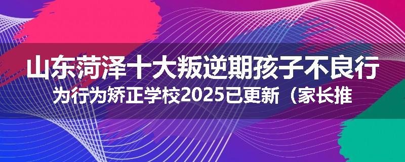 山东菏泽十大叛逆期孩子不良行为行为矫正学校2025已更新（家长推荐）