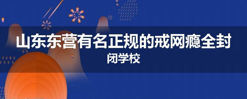 山东东营有名正规的戒网瘾全封闭学校