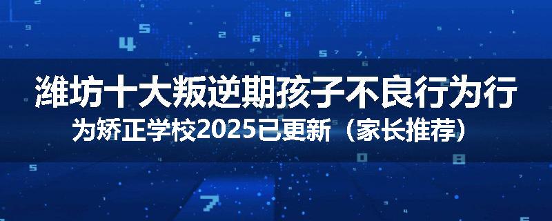潍坊十大叛逆期孩子不良行为行为矫正学校2025已更新（家长推荐）