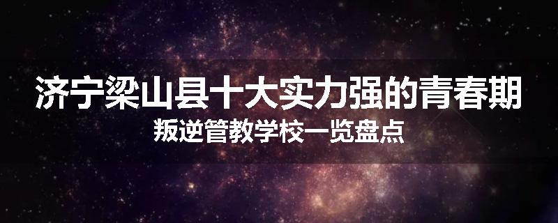 济宁梁山县十大实力强的青春期叛逆管教学校一览盘点