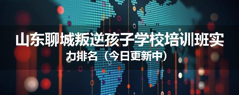 山东聊城叛逆孩子学校培训班实力排名（今日更新中）