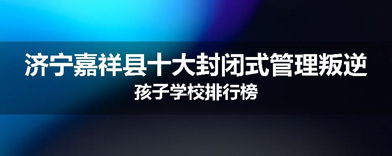 济宁嘉祥县十大封闭式管理叛逆孩子学校排行榜
