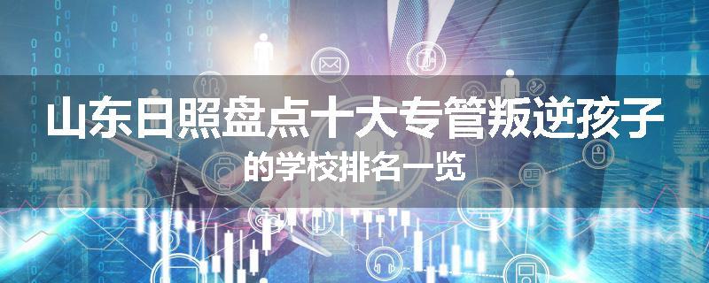 山东日照盘点十大专管叛逆孩子的学校排名一览
