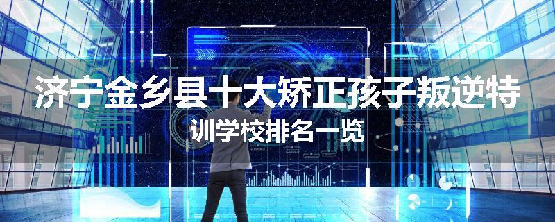 济宁金乡县十大矫正孩子叛逆特训学校排名一览