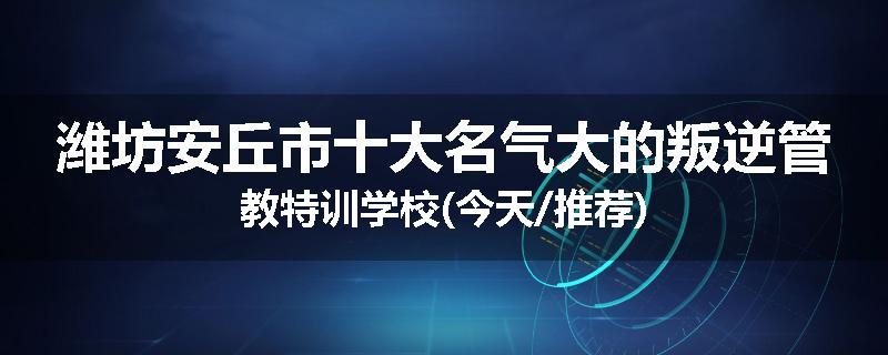 潍坊安丘市十大名气大的叛逆管教特训学校(今天/推荐)
