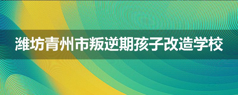 潍坊青州市叛逆期孩子改造学校