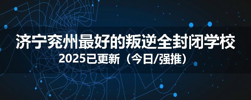 济宁兖州最好的叛逆全封闭学校2025已更新（今日/强推）