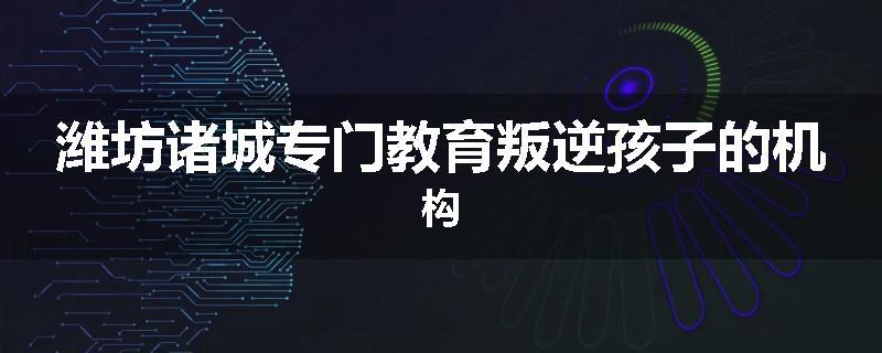 潍坊诸城专门教育叛逆孩子的机构