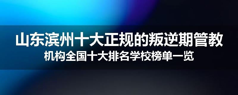 山东滨州十大正规的叛逆期管教机构全国十大排名学校榜单一览