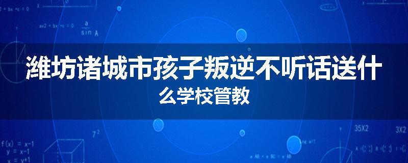 潍坊诸城市孩子叛逆不听话送什么学校管教