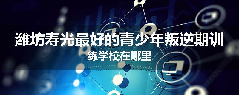 潍坊寿光最好的青少年叛逆期训练学校在哪里