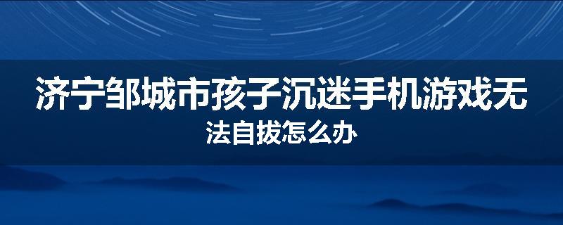 济宁邹城市孩子沉迷手机游戏无法自拔怎么办